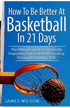 How to Be Better At Basketball in 21 days: The Ultimate Guide to Drastically Improving Your Basketball Shooting, Passing and Dribbling Skills - James Wilson