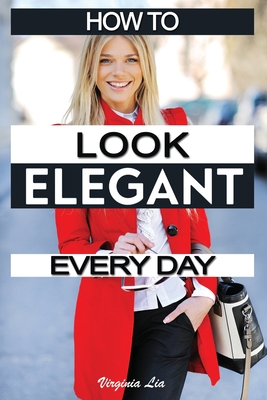 How to Look Elegant Every Day!: Colors, Makeup, Clothing, Skin & Hair, Posture and More - Virginia Lia