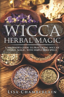 Wicca Herbal Magic: A Beginner's Guide to Practicing Wiccan Herbal Magic, with Simple Herb Spells - Lisa Chamberlain