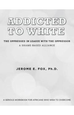 Addicted to White The Oppressed in League with the Oppressor: A Shame-Based Alliance - Ph. D. Jerome E. Fox