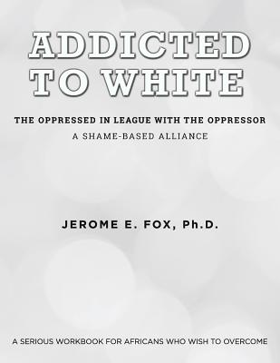 Addicted to White The Oppressed in League with the Oppressor: A Shame-Based Alliance - Ph. D. Jerome E. Fox