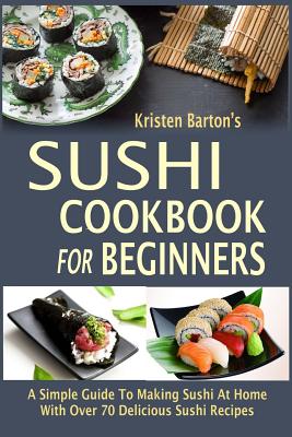 Sushi Cookbook For Beginners: A Simple Guide To Making Sushi At Home With Over 70 Delicious Sushi Recipes - Kristen Barton