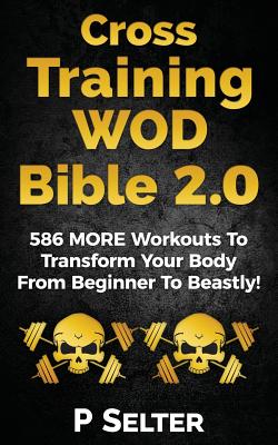 Cross Training WOD Bible 2.0: 586 MORE Workouts To Transform Your Body From Beginner To Beastly! - P. Selter