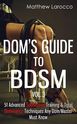 Dom's Guide To BDSM Vol. 3: 51 Advanced Submissive Training & Total Dominance Techniques Any Dom/Master Must Know - Matthew Larocco