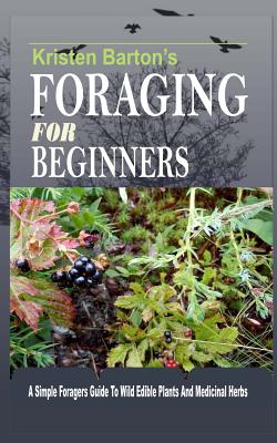 Foraging For Beginners: A Simple Foragers Guide To Wild Edible Plants And Medicinal Herbs - Kristen Barton