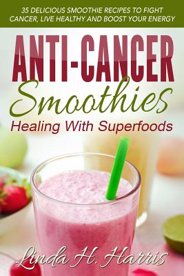 Anti-Cancer Smoothies: Healing with Superfoods: 35 Delicious Smoothie Recipes to Fight Cancer, Live Healthy and Boost Your Energy - Linda H. Harris