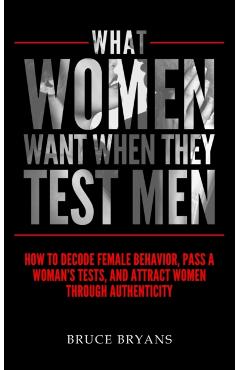 What Women Want When They Test Men: How To Decode Female Behavior, Pass A Woman's Tests, And Attract Women Through Authenticity - Bruce Bryans