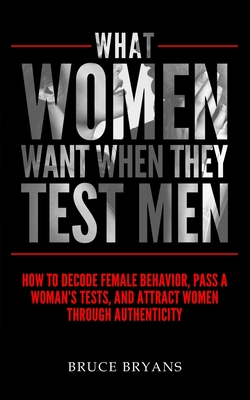 What Women Want When They Test Men: How To Decode Female Behavior, Pass A Woman's Tests, And Attract Women Through Authenticity - Bruce Bryans