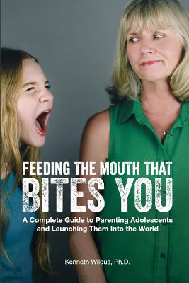 Feeding The Mouth That Bites You: A Complete Guide to Parenting Adolescents and Launching Them Into the World - Kenneth Wilgus Phd