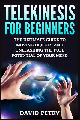 Telekinesis for Beginners: The Ultimate Guide to Moving Objects and Unleashing the Full Potential of Your Mind - David Petry
