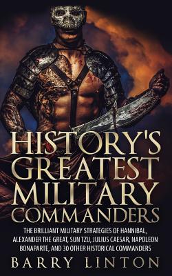 History's Greatest Military Commanders: The Brilliant Military Strategies Of Hannibal, Alexander The Great, Sun Tzu, Julius Caesar, Napoleon Bonaparte - Barry Linton