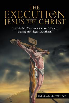 The Execution of Jesus the Christ: The Medical Cause of Our Lord's Death During His Illegal Crucifixion - Md Faans Mark J. Kubala