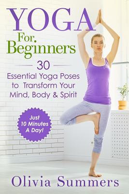 Yoga For Beginners: Learn Yoga in Just 10 Minutes a Day- 30 Essential Yoga Poses to Completely Transform Your Mind, Body & Spirit - Olivia Summers