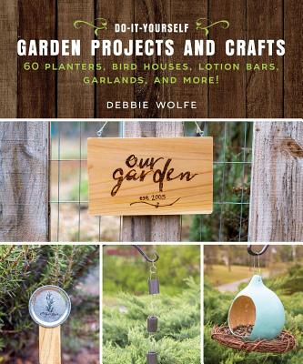 Do-It-Yourself Garden Projects and Crafts: 60 Planters, Bird Houses, Lotion Bars, Garlands, and More - Debbie Wolfe