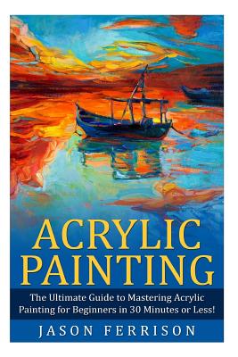 Acrylic Painting: The Ultimate Guide to Mastering Acrylic Painting for Beginners in 30 Minutes or Less! [Booklet] - Jason Ferrison