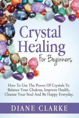 Crystal Healing For Beginners: How to Use the Power of Crystals to Balance Your Chakras, Improve Health, Cleanse Your Soul and Be Happy Everyday - Diane Clarke