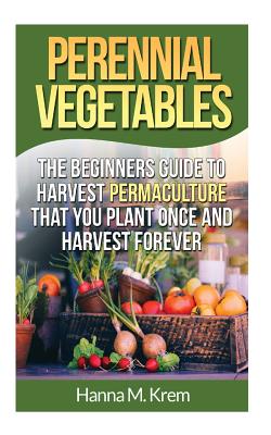 Perennial Vegetables: Organic Gardening: The Beginners Guide to Harvest Permaculture that you Plant Once and Harvest Forever - Hanna M. Krem