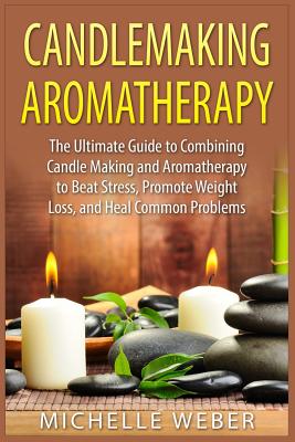 Candlemaking Aromatherapy: The Ultimate Guide to Combining Candle Making and Aromatherapy to Beat Stress, Promote Weight Loss, and Heal Common Pr - Michelle Weber