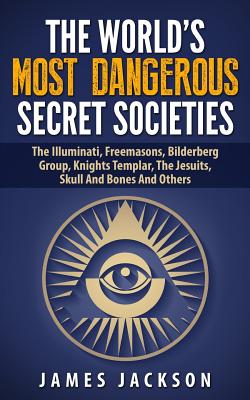 The World's Most Dangerous Secret Societies: The Illuminati, Freemasons, Bilderberg Group, Knights Templar, The Jesuits, Skull And Bones And Others - James Jackson