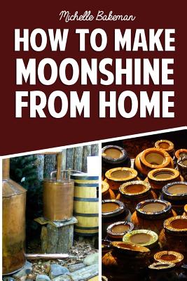 How To Make Moonshine From Home: The Simple & Easy Step by Step Guide to Home Brewing For Moonshine Mastery - Michelle Bakeman