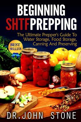 Beginning SHTF Prepping: The Ultimate Prepper's Guide To Water Storage, Food Storage, Canning And Food Preservation - John Stone