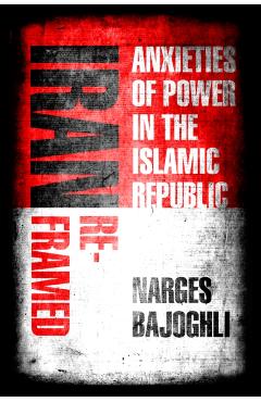 Iran Reframed: Anxieties of Power in the Islamic Republic - Narges Bajoghli