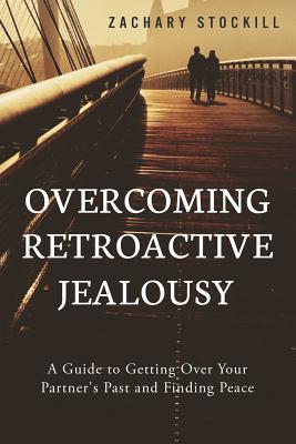 Overcoming Retroactive Jealousy: A Guide to Getting Over Your Partner's Past and Finding Peace - Zachary Stockill