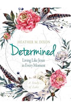 Determined - Women's Bible Study Participant Workbook: Living Like Jesus in Every Moment - Heather M. Dixon