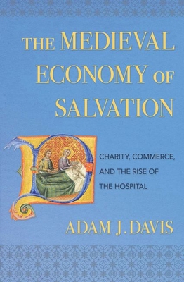 The Medieval Economy of Salvation: Charity, Commerce, and the Rise of the Hospital - Adam J. Davis