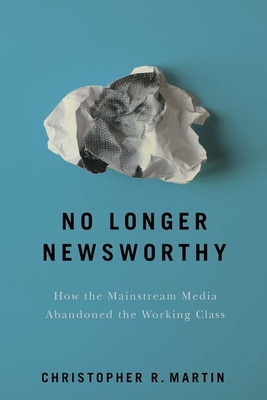 No Longer Newsworthy: How the Mainstream Media Abandoned the Working Class - Christopher R. Martin