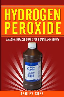 Hydrogen Peroxide: Amazing Miracle Cures For Health And Beauty - Ashley Cree