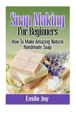 Soap Making For Beginners: How To Make Amazing Natural Handmade Soap - Emile Joy