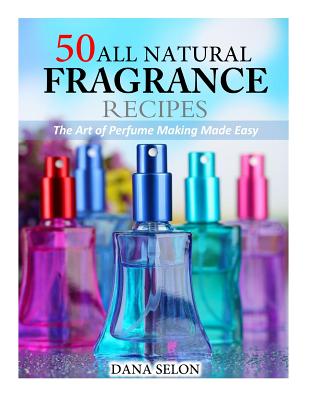 50 All Natural Fragrance Recipes: The Art of Perfume Making Made Easy - Dana Selon