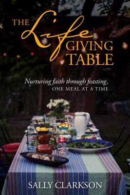 The Lifegiving Table: Nurturing Faith Through Feasting, One Meal at a Time - Sally Clarkson