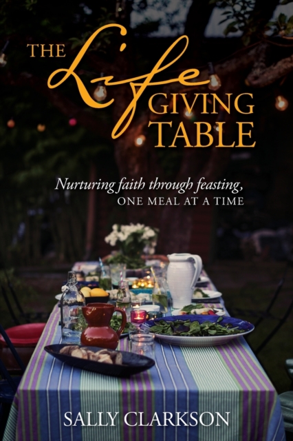 The Lifegiving Table: Nurturing Faith Through Feasting, One Meal at a Time - Sally Clarkson