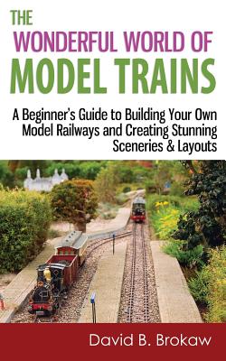 The Wonderful World of Model Trains: A Beginner's Guide to Building Your Own Model Railways and Creating Stunning Sceneries & Layouts - David B. Brokaw