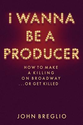 I Wanna Be a Producer: How to Make a Killing on Broadway...or Get Killed - John Breglio