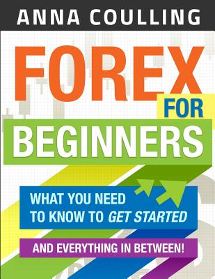 Forex for Beginners: What You Need to Know to Get Started...and Everything in Between! - Anna Coulling