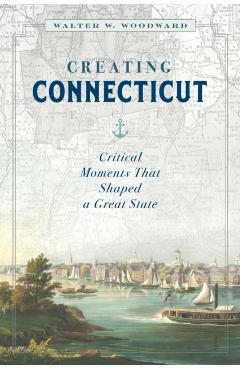 Creating Connecticut: Critical Moments That Shaped a Great State - Walter W. Woodward