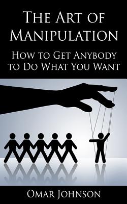 The Art Of Manipulation: How to Get Anybody to Do What You Want - Omar Johnson