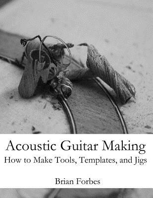 Acoustic Guitar Making: How to make Tools, Templates, and Jigs - Brian Gary Forbes
