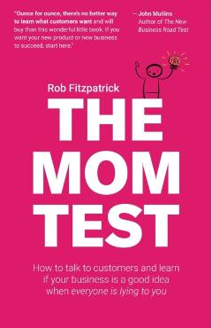 The Mom Test: How to Talk to Customers & Learn If Your Business Is a Good Idea When Everyone Is Lying to You - Rob Fitzpatrick