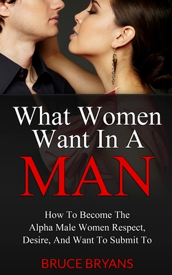 What Women Want In A Man: How To Become The Alpha Male Women Respect, Desire, And Want To Submit To - Bruce Bryans