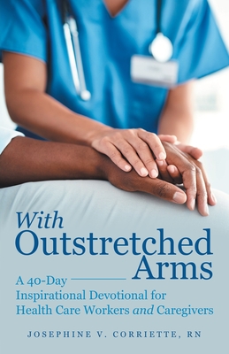 With Outstretched Arms: A 40 Day Inspirational Devotional for Health Care Workers and Caregivers - Josephine V. Corriette Rn