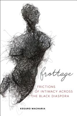 Frottage: Frictions of Intimacy Across the Black Diaspora - Keguro Macharia