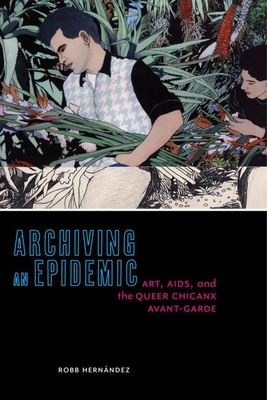 Archiving an Epidemic: Art, AIDS, and the Queer Chicanx Avant-Garde - Robb Hern�ndez