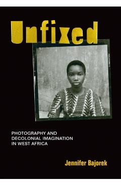 Unfixed: Photography and Decolonial Imagination in West Africa - Jennifer Bajorek