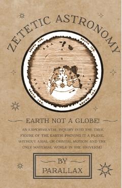 Zetetic Astronomy - Earth Not a Globe! An Experimental Inquiry into the True Figure of the Earth: Proving it a Plane, Without Axial or Orbital Motion; - Parallax