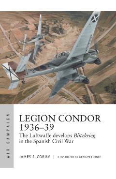 Legion Condor 1936-39: The Luftwaffe Develops Blitzkrieg in the Spanish Civil War - James S. Corum