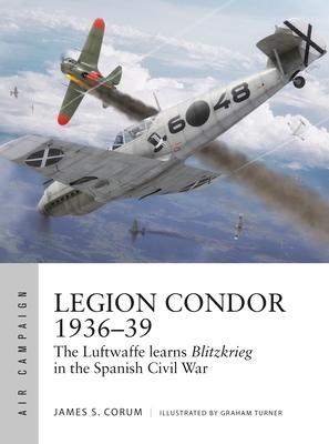Legion Condor 1936-39: The Luftwaffe Develops Blitzkrieg in the Spanish Civil War - James S. Corum